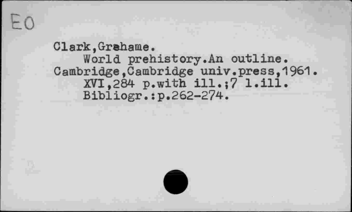 ﻿Clark,Grehame.
World prehistory.An outline. Cambridge,Cambridge univ.press,1961.
XVI,284 p.with ill.;7 l.ill.
Bibliogr.; p.262-274.